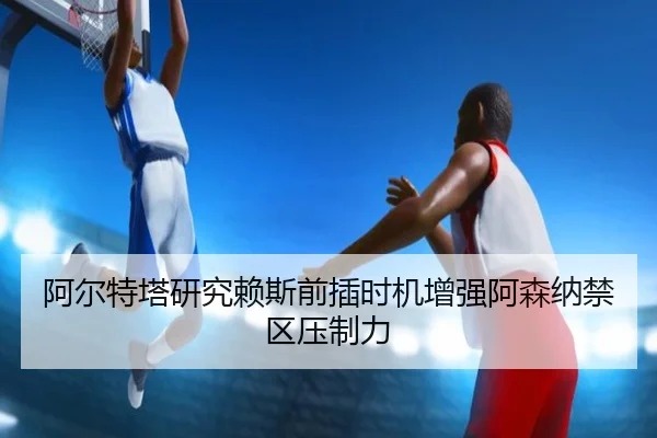 阿尔特塔研究赖斯前插时机增强阿森纳禁区压制力